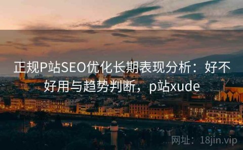 正规P站SEO优化长期表现分析：好不好用与趋势判断，p站xude