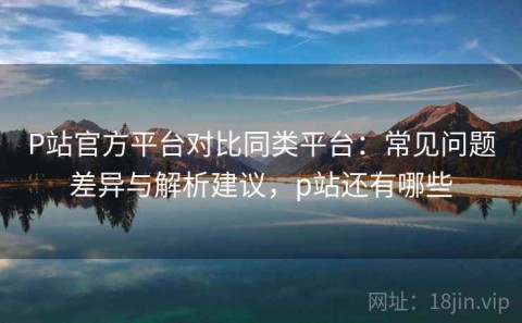 P站官方平台对比同类平台：常见问题差异与解析建议，p站还有哪些