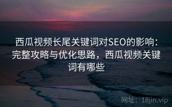西瓜视频长尾关键词对SEO的影响：完整攻略与优化思路，西瓜视频关键词有哪些