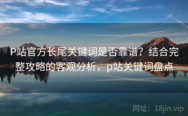 P站官方长尾关键词是否靠谱？结合完整攻略的客观分析，p站关键词盘点