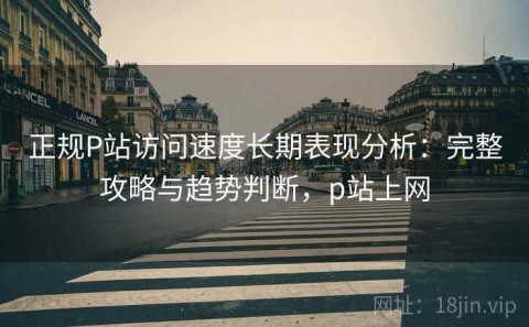 正规P站访问速度长期表现分析：完整攻略与趋势判断，p站上网