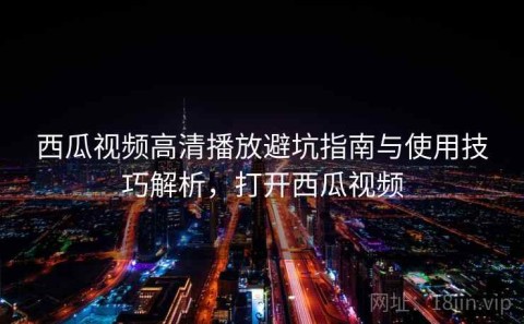 西瓜视频高清播放避坑指南与使用技巧解析，打开西瓜视频
