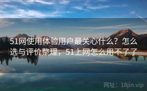 51网使用体验用户最关心什么？怎么选与评价整理，51上网怎么用不了了