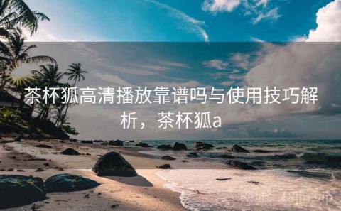 茶杯狐高清播放靠谱吗与使用技巧解析，茶杯狐a