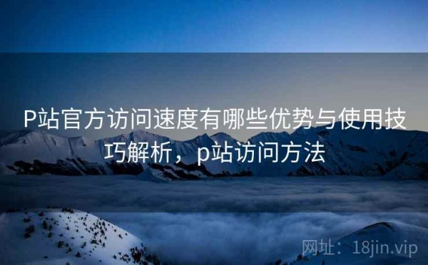 P站官方访问速度有哪些优势与使用技巧解析，p站访问方法