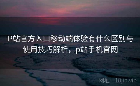 P站官方入口移动端体验有什么区别与使用技巧解析，p站手机官网