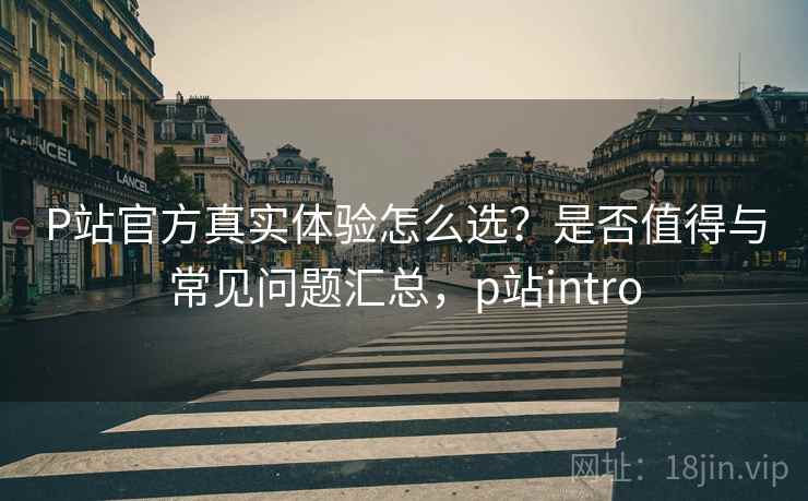 P站官方真实体验怎么选？是否值得与常见问题汇总，p站intro