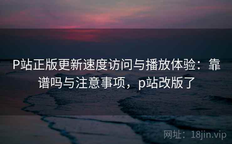 P站正版更新速度访问与播放体验：靠谱吗与注意事项，p站改版了