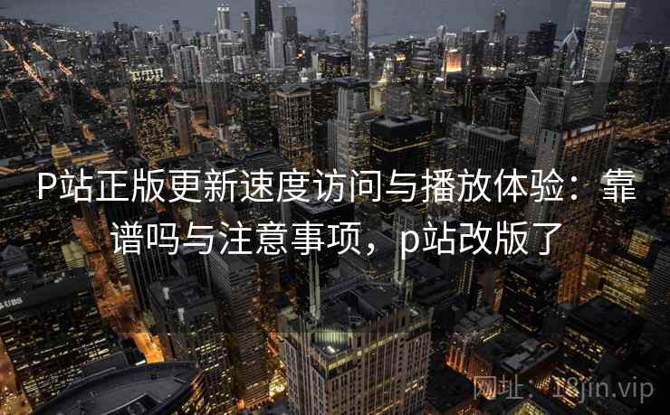 P站正版更新速度访问与播放体验：靠谱吗与注意事项，p站改版了