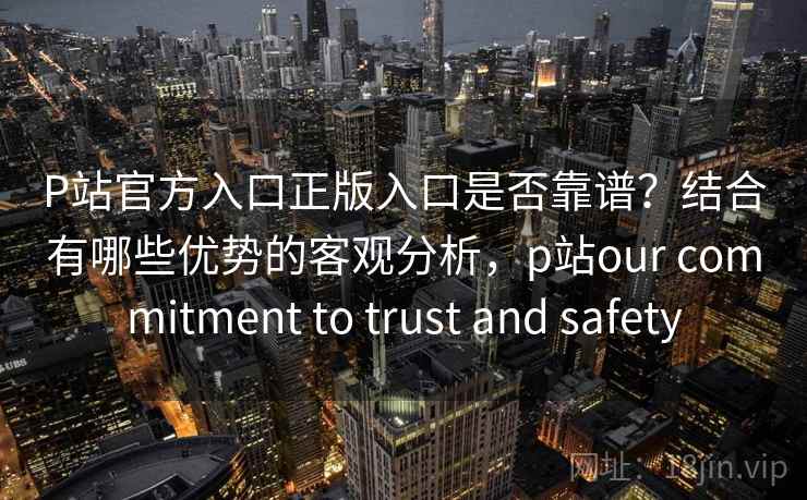 P站官方入口正版入口是否靠谱？结合有哪些优势的客观分析，p站our commitment to trust and safety