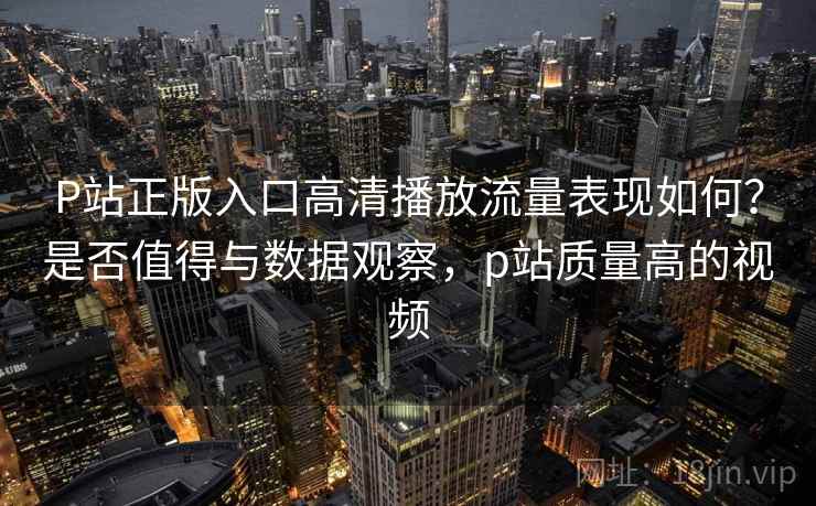 P站正版入口高清播放流量表现如何？是否值得与数据观察，p站质量高的视频