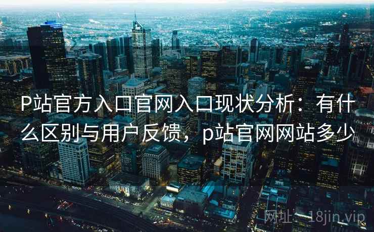 P站官方入口官网入口现状分析：有什么区别与用户反馈，p站官网网站多少