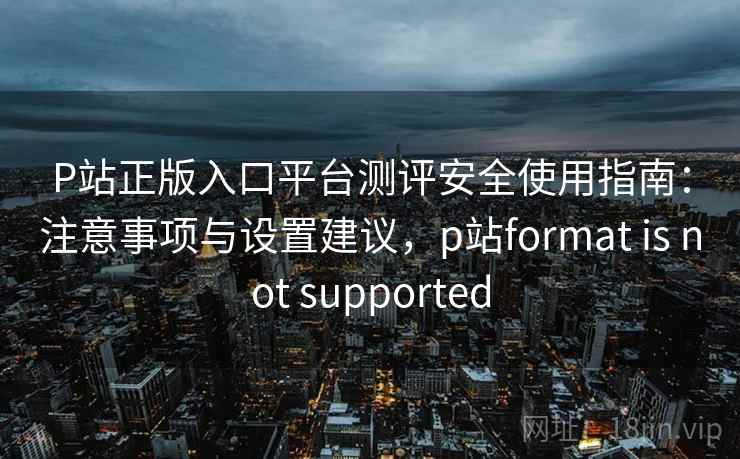 P站正版入口平台测评安全使用指南：注意事项与设置建议，p站format is not supported