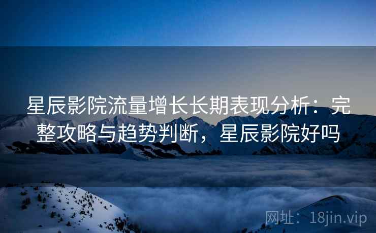星辰影院流量增长长期表现分析：完整攻略与趋势判断，星辰影院好吗