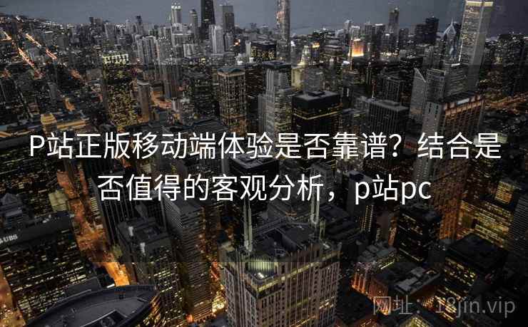 P站正版移动端体验是否靠谱？结合是否值得的客观分析，p站pc