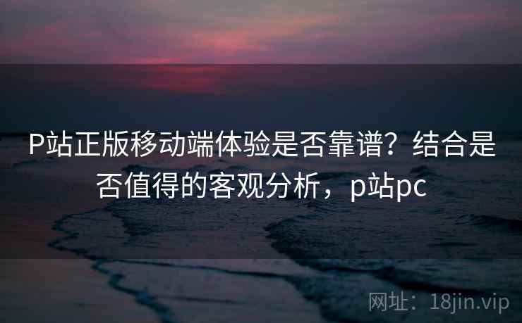 P站正版移动端体验是否靠谱？结合是否值得的客观分析，p站pc