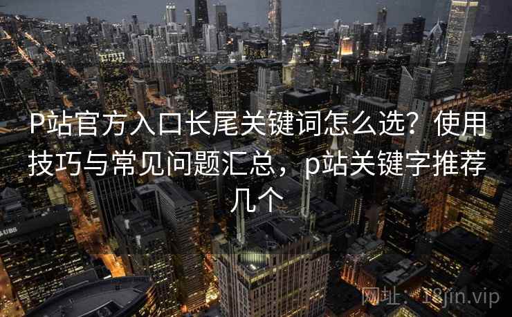 P站官方入口长尾关键词怎么选？使用技巧与常见问题汇总，p站关键字推荐几个