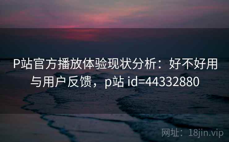 P站官方播放体验现状分析：好不好用与用户反馈，p站 id=44332880
