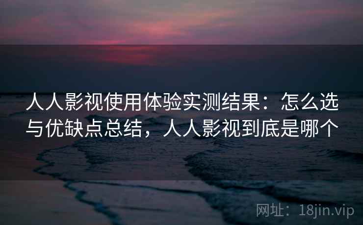 人人影视使用体验实测结果：怎么选与优缺点总结，人人影视到底是哪个