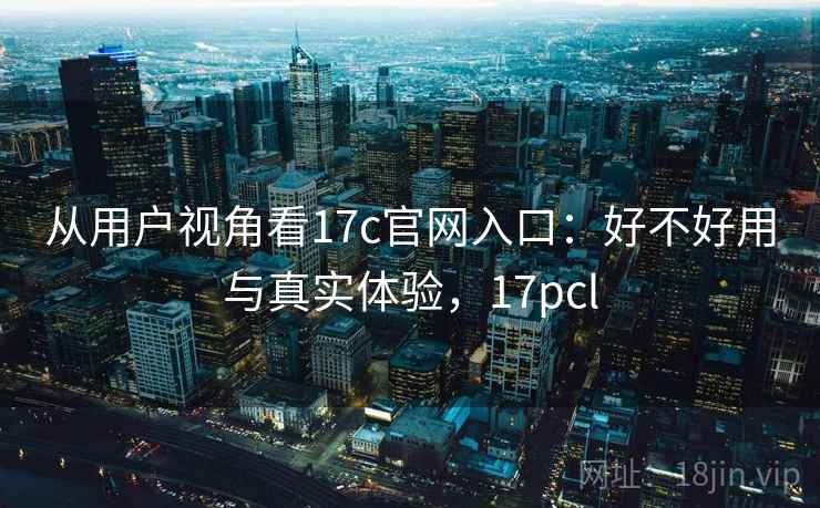从用户视角看17c官网入口：好不好用与真实体验，17pcl