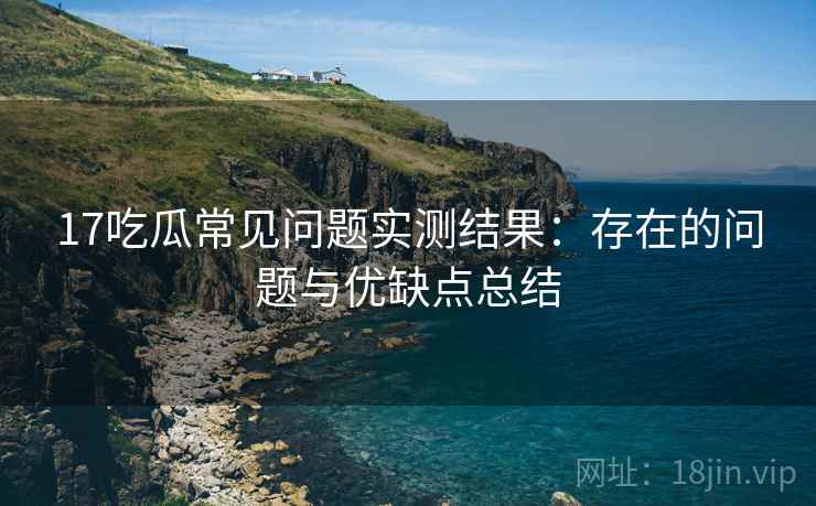 17吃瓜常见问题实测结果：存在的问题与优缺点总结