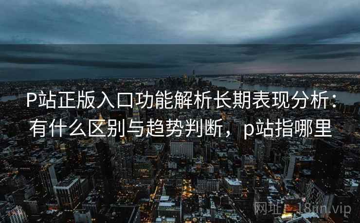 P站正版入口功能解析长期表现分析：有什么区别与趋势判断，p站指哪里