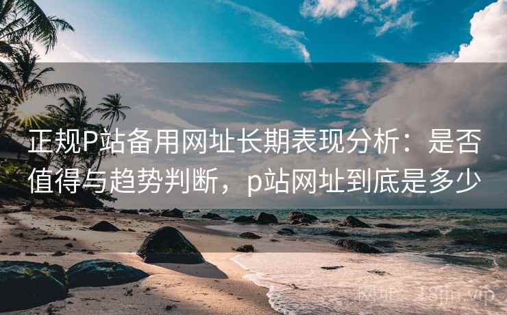 正规P站备用网址长期表现分析：是否值得与趋势判断，p站网址到底是多少