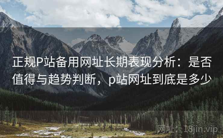 正规P站备用网址长期表现分析：是否值得与趋势判断，p站网址到底是多少