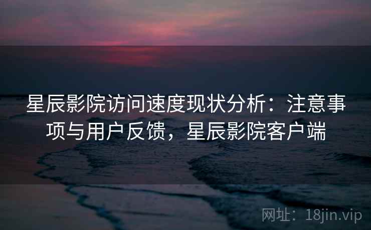 星辰影院访问速度现状分析：注意事项与用户反馈，星辰影院客户端