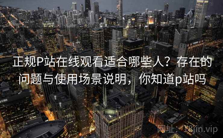 正规P站在线观看适合哪些人？存在的问题与使用场景说明，你知道p站吗
