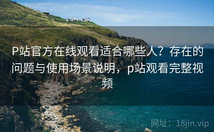 P站官方在线观看适合哪些人？存在的问题与使用场景说明，p站观看完整视频