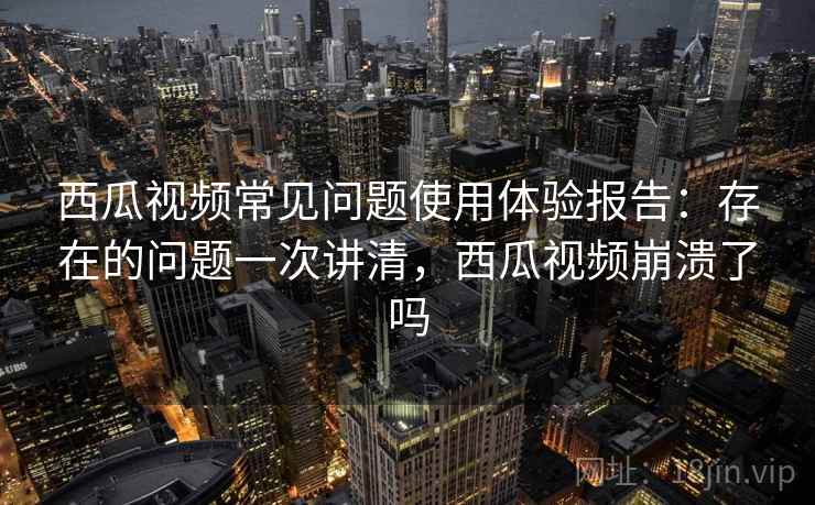 西瓜视频常见问题使用体验报告：存在的问题一次讲清，西瓜视频崩溃了吗