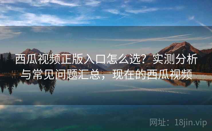西瓜视频正版入口怎么选？实测分析与常见问题汇总，现在的西瓜视频
