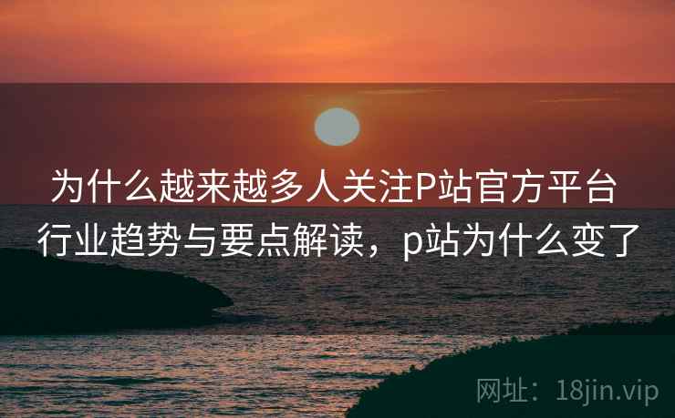 为什么越来越多人关注P站官方平台 行业趋势与要点解读，p站为什么变了