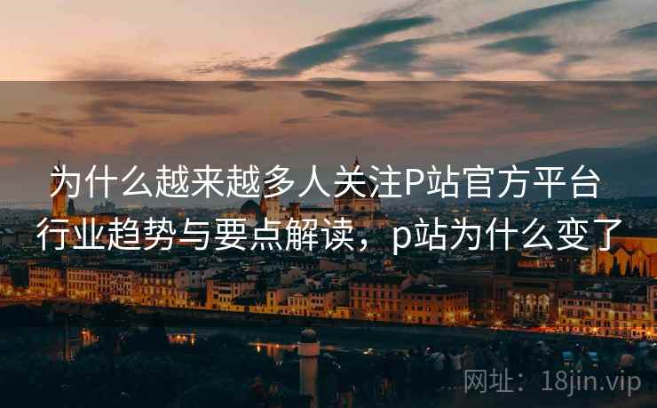 为什么越来越多人关注P站官方平台 行业趋势与要点解读，p站为什么变了
