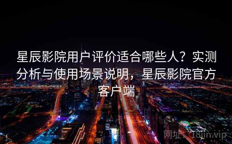 星辰影院用户评价适合哪些人？实测分析与使用场景说明，星辰影院官方客户端