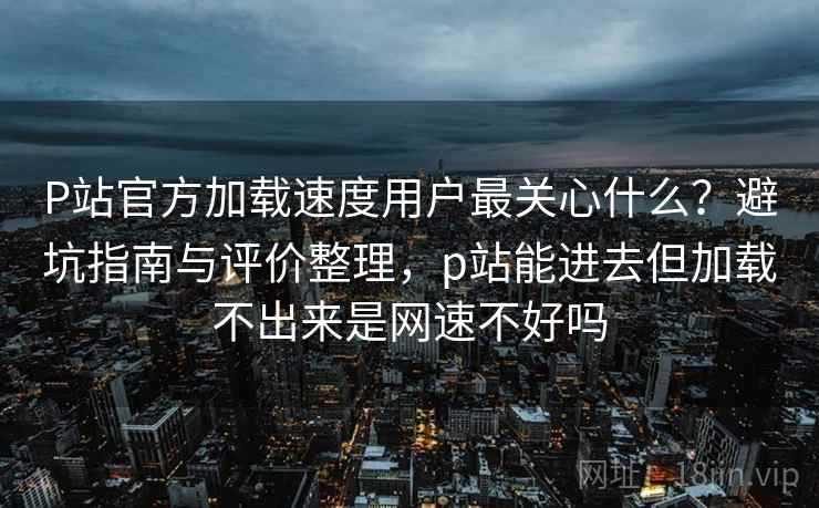 P站官方加载速度用户最关心什么？避坑指南与评价整理，p站能进去但加载不出来是网速不好吗