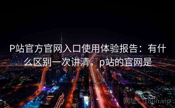 P站官方官网入口使用体验报告：有什么区别一次讲清，p站的官网是