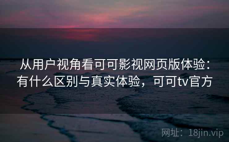 从用户视角看可可影视网页版体验：有什么区别与真实体验，可可tv官方