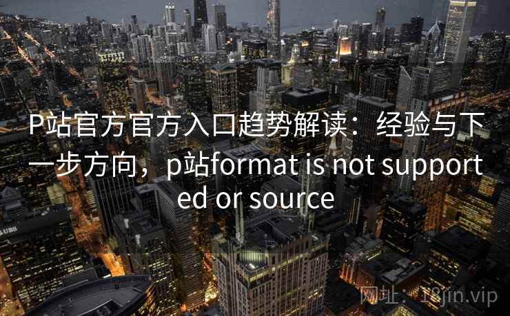 P站官方官方入口趋势解读：经验与下一步方向，p站format is not supported or source