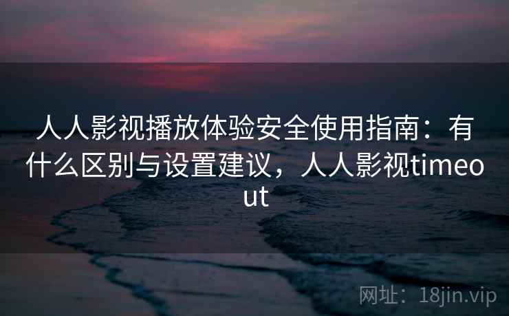 人人影视播放体验安全使用指南：有什么区别与设置建议，人人影视timeout