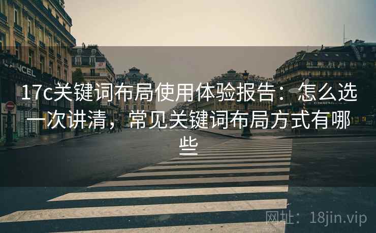 17c关键词布局使用体验报告：怎么选一次讲清，常见关键词布局方式有哪些