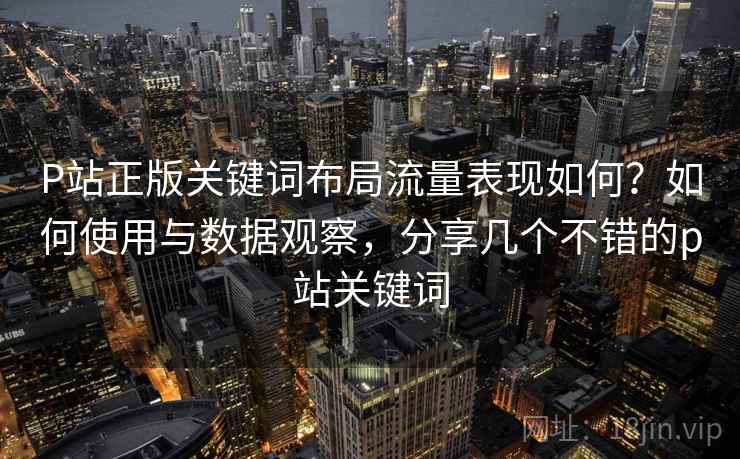 P站正版关键词布局流量表现如何？如何使用与数据观察，分享几个不错的p站关键词