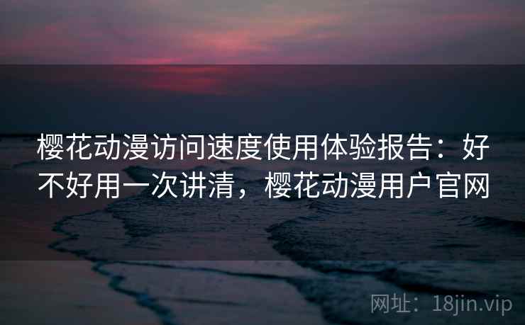 樱花动漫访问速度使用体验报告：好不好用一次讲清，樱花动漫用户官网