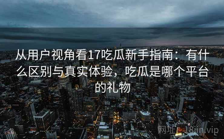 从用户视角看17吃瓜新手指南：有什么区别与真实体验，吃瓜是哪个平台的礼物