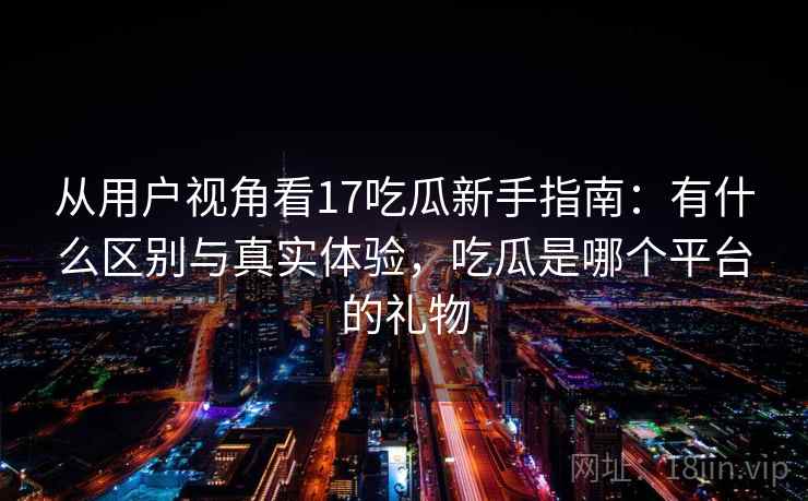 从用户视角看17吃瓜新手指南：有什么区别与真实体验，吃瓜是哪个平台的礼物