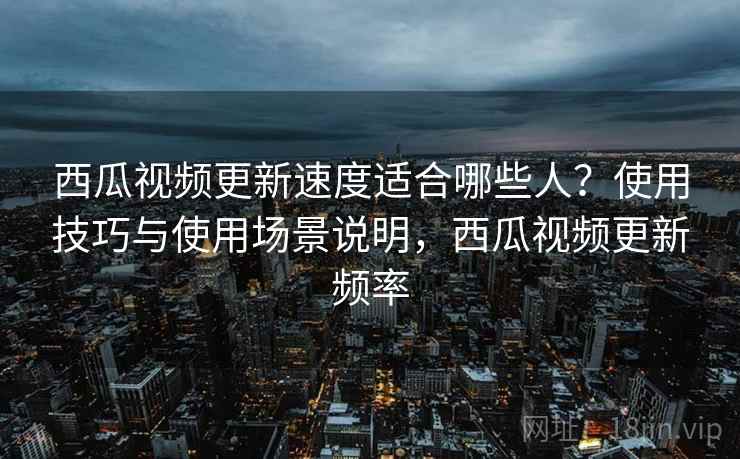 西瓜视频更新速度适合哪些人？使用技巧与使用场景说明，西瓜视频更新频率