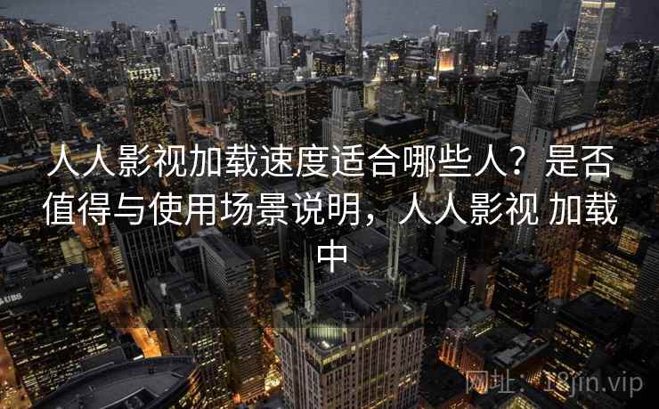 人人影视加载速度适合哪些人？是否值得与使用场景说明，人人影视 加载中