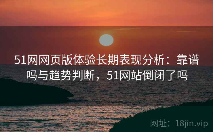 51网网页版体验长期表现分析:靠谱吗与趋势判断,51网站倒闭了吗 51网网页版体验长期表现分析:靠谱吗与趋势判断,51网站倒闭了吗