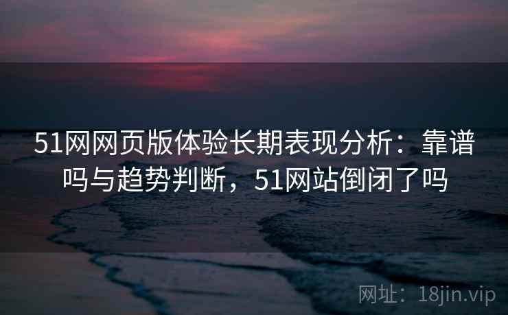 51网网页版体验长期表现分析:靠谱吗与趋势判断,51网站倒闭了吗 51网网页版体验长期表现分析:靠谱吗与趋势判断,51网站倒闭了吗